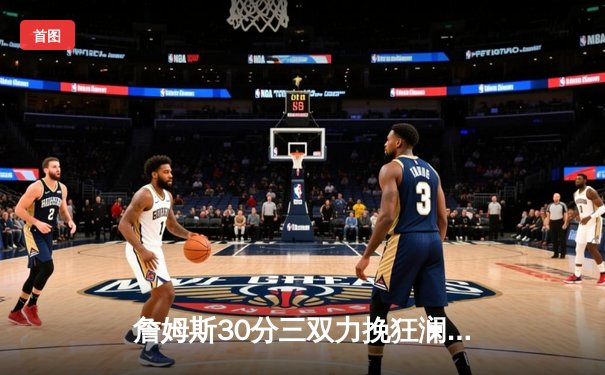 詹姆斯30分三双力挽狂澜，湖人加时险胜勇士迎四连胜